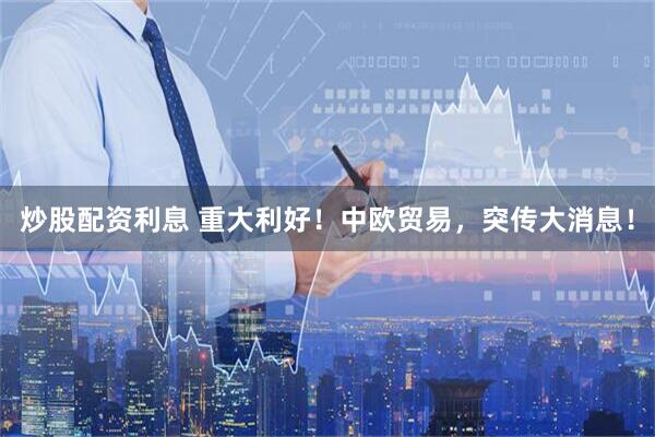 炒股配资利息 重大利好！中欧贸易，突传大消息！