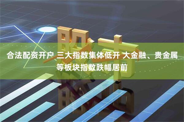 合法配资开户 三大指数集体低开 大金融、贵金属等板块指数跌幅居前