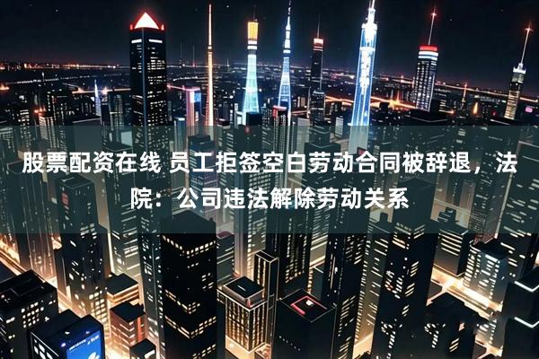 股票配资在线 员工拒签空白劳动合同被辞退，法院：公司违法解除劳动关系