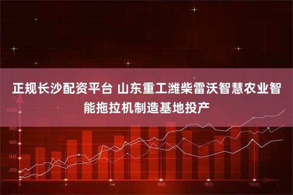 正规长沙配资平台 山东重工潍柴雷沃智慧农业智能拖拉机制造基地投产