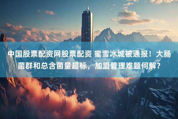 中国股票配资网股票配资 蜜雪冰城被通报！大肠菌群和总含菌量超标，加盟管理难题何解？