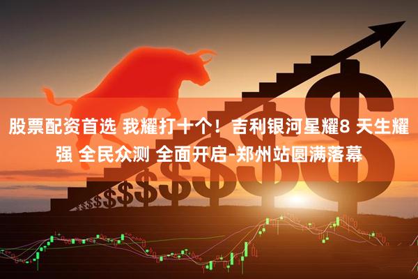 股票配资首选 我耀打十个！吉利银河星耀8 天生耀强 全民众测 全面开启-郑州站圆满落幕