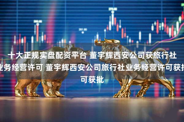 十大正规实盘配资平台 董宇辉西安公司获旅行社业务经营许可 董宇辉西安公司旅行社业务经营许可获批