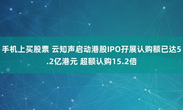 手机上买股票 云知声启动港股IPO孖展认购额已达5.2亿港元 超额认购15.2倍