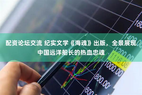 配资论坛交流 纪实文学《海魂》出版，全景展现中国远洋船长的热血忠魂
