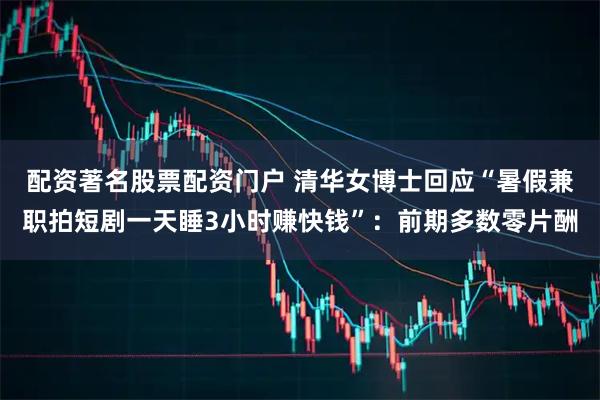 配资著名股票配资门户 清华女博士回应“暑假兼职拍短剧一天睡3小时赚快钱”：前期多数零片酬