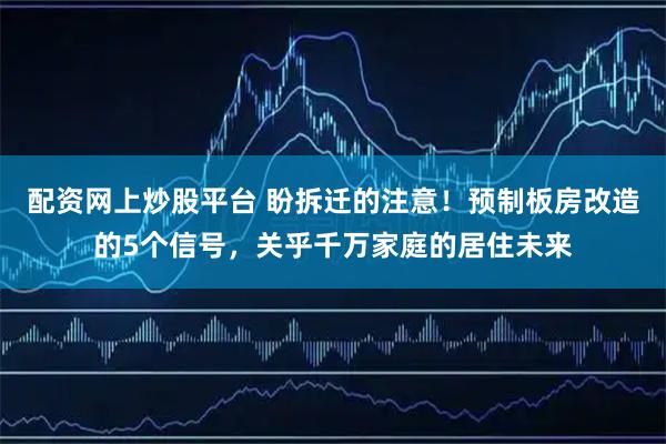配资网上炒股平台 盼拆迁的注意！预制板房改造的5个信号，关乎千万家庭的居住未来