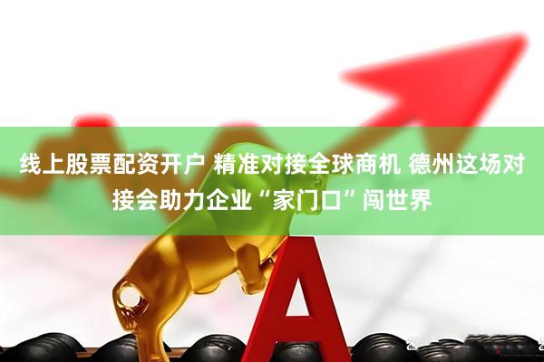 线上股票配资开户 精准对接全球商机 德州这场对接会助力企业“家门口”闯世界