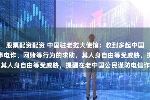 股票配资配资 中国驻老挝大使馆：收到多起中国公民身陷园区被强迫从事电诈、网赌等行为的求助，其人身自由等受威胁，提醒在老中国公民谨防电信诈骗