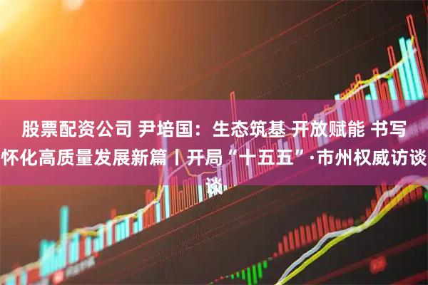 股票配资公司 尹培国：生态筑基 开放赋能 书写怀化高质量发展新篇丨开局“十五五”·市州权威访谈