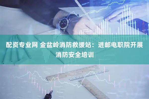 配资专业网 金盆岭消防救援站：进邮电职院开展消防安全培训