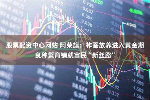 股票配资中心网站 阿荣旗：柞蚕放养进入黄金期良种繁育铺就富民“新丝路”