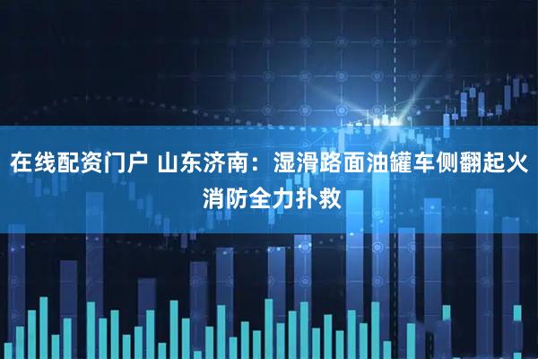 在线配资门户 山东济南：湿滑路面油罐车侧翻起火 消防全力扑救