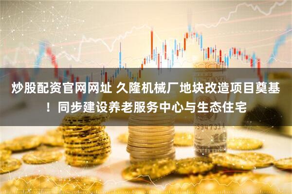 炒股配资官网网址 久隆机械厂地块改造项目奠基！同步建设养老服务中心与生态住宅