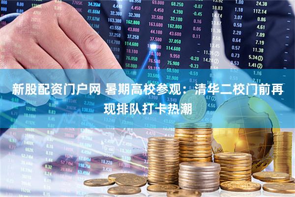 新股配资门户网 暑期高校参观：清华二校门前再现排队打卡热潮