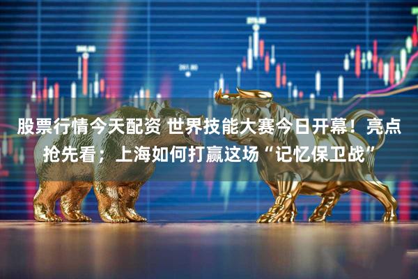股票行情今天配资 世界技能大赛今日开幕！亮点抢先看；上海如何打赢这场“记忆保卫战”