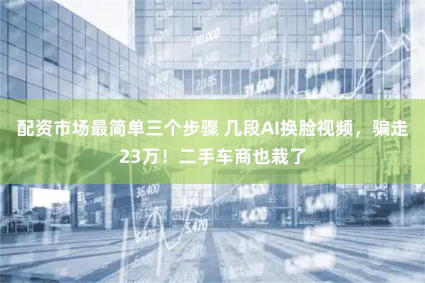 配资市场最简单三个步骤 几段AI换脸视频，骗走23万！二手车商也栽了